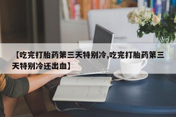 打胎药叫什么名字怎么购买【吃完打胎药第三天特别冷,吃完打胎药第三天特别冷还出血】