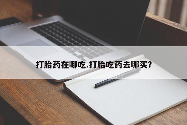 打胎药叫什么名字怎么购买打胎药在哪吃.打胎吃药去哪买？