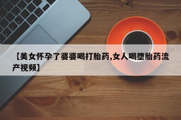 打胎药叫什么名字怎么购买【美女怀孕了婆婆喝打胎药,女人喝堕胎药流产视频】