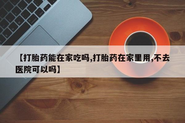 打胎药叫什么名字怎么购买【打胎药能在家吃吗,打胎药在家里用,不去医院可以吗】