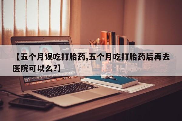打胎药叫什么名字怎么购买【五个月误吃打胎药,五个月吃打胎药后再去医院可以么?】