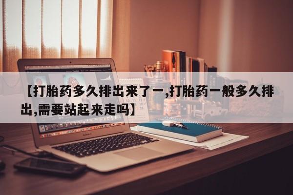 打胎药叫什么名字怎么购买【打胎药多久排出来了一,打胎药一般多久排出,需要站起来走吗】