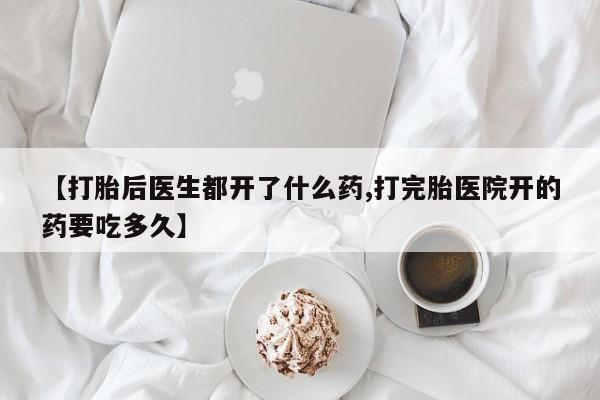 打胎药叫什么名字怎么购买【打胎后医生都开了什么药,打完胎医院开的药要吃多久】