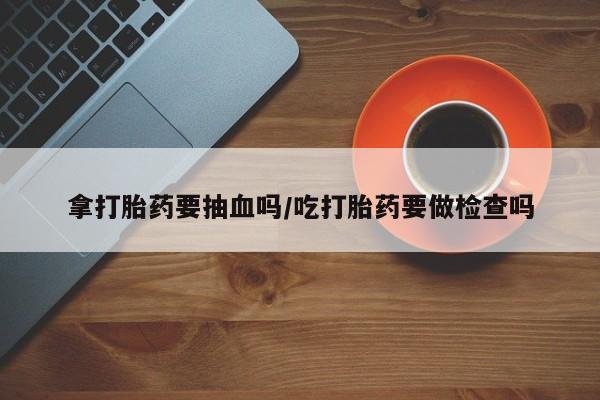 打胎药叫什么名字怎么购买拿打胎药要抽血吗/吃打胎药要做检查吗