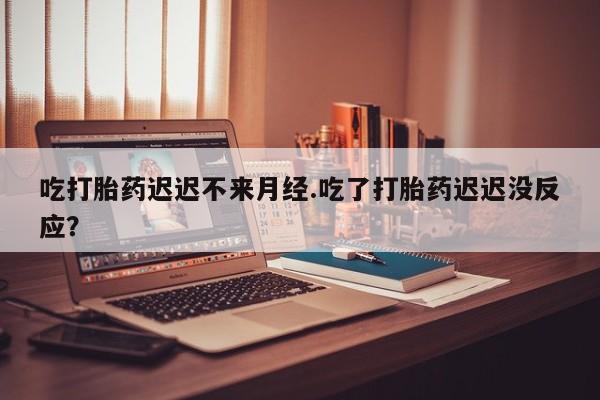 打胎药叫什么名字怎么购买吃打胎药迟迟不来月经.吃了打胎药迟迟没反应？
