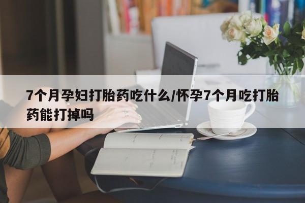 打胎药叫什么名字怎么购买7个月孕妇打胎药吃什么/怀孕7个月吃打胎药能打掉吗