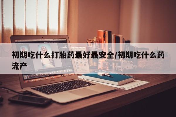 打胎药叫什么名字怎么购买初期吃什么打胎药最好最安全/初期吃什么药流产