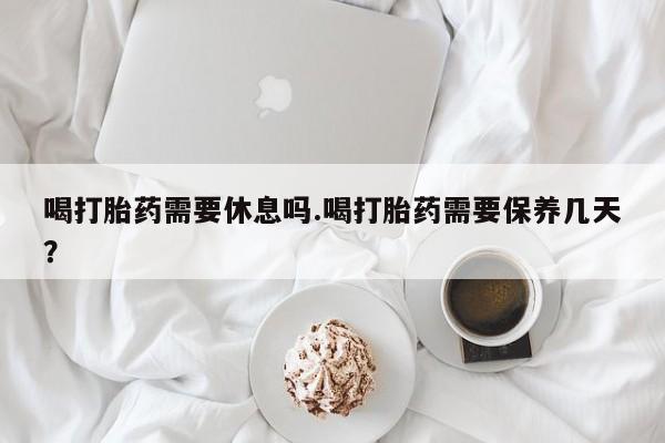 打胎药叫什么名字怎么购买喝打胎药需要休息吗.喝打胎药需要保养几天？