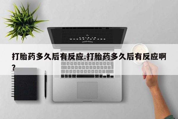 打胎药叫什么名字怎么购买打胎药多久后有反应.打胎药多久后有反应啊？