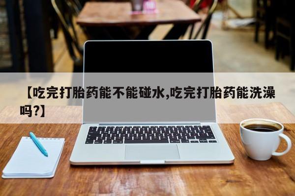 打胎药叫什么名字怎么购买【吃完打胎药能不能碰水,吃完打胎药能洗澡吗?】