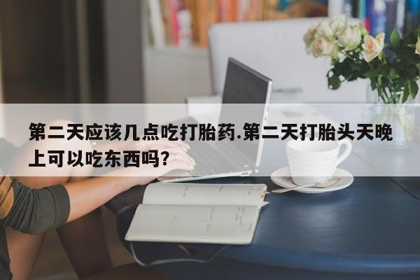 打胎药叫什么名字怎么购买第二天应该几点吃打胎药.第二天打胎头天晚上可以吃东西吗？