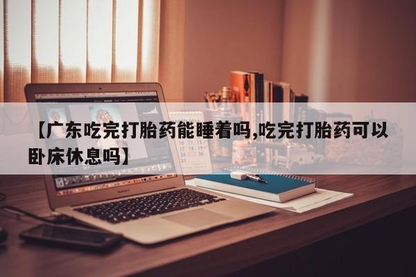 打胎药叫什么名字怎么购买【广东吃完打胎药能睡着吗,吃完打胎药可以卧床休息吗】