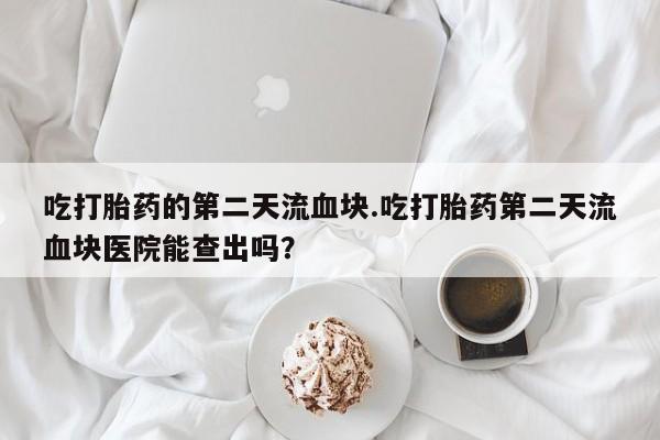 打胎药叫什么名字怎么购买吃打胎药的第二天流血块.吃打胎药第二天流血块医院能查出吗？
