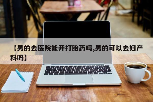 打胎药叫什么名字怎么购买【男的去医院能开打胎药吗,男的可以去妇产科吗】