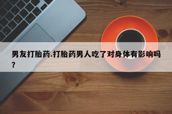 打胎药叫什么名字怎么购买男友打胎药.打胎药男人吃了对身体有影响吗？
