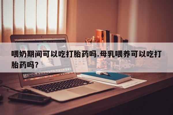 打胎药叫什么名字怎么购买喂奶期间可以吃打胎药吗.母乳喂养可以吃打胎药吗？