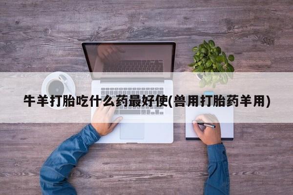 打胎药叫什么名字怎么购买牛羊打胎吃什么药最好使(兽用打胎药羊用)