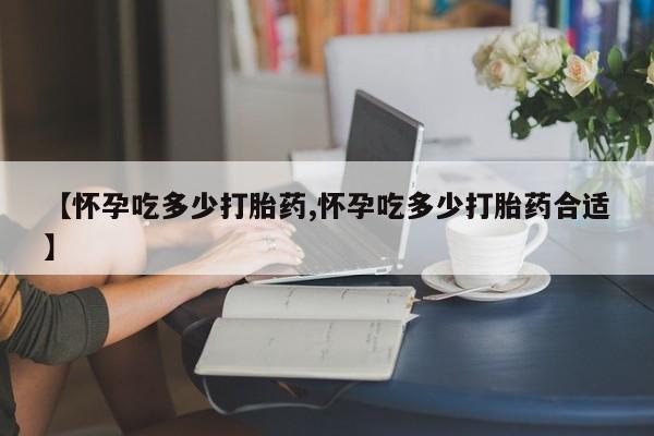 打胎药叫什么名字怎么购买【怀孕吃多少打胎药,怀孕吃多少打胎药合适】