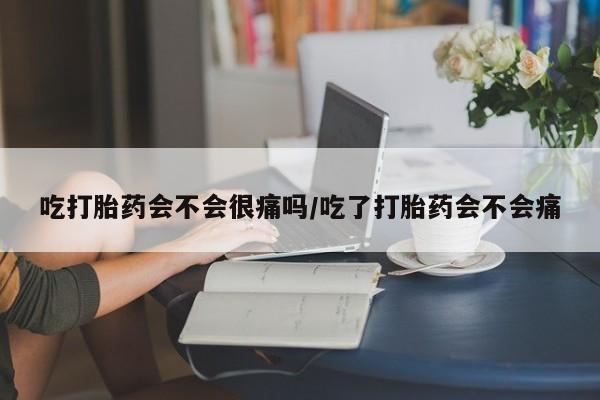 打胎药叫什么名字怎么购买吃打胎药会不会很痛吗/吃了打胎药会不会痛