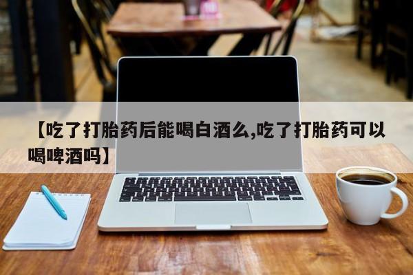 打胎药叫什么名字怎么购买【吃了打胎药后能喝白酒么,吃了打胎药可以喝啤酒吗】