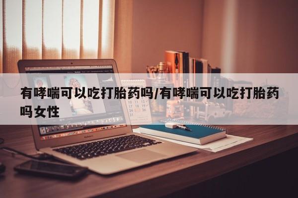 打胎药叫什么名字怎么购买有哮喘可以吃打胎药吗/有哮喘可以吃打胎药吗女性
