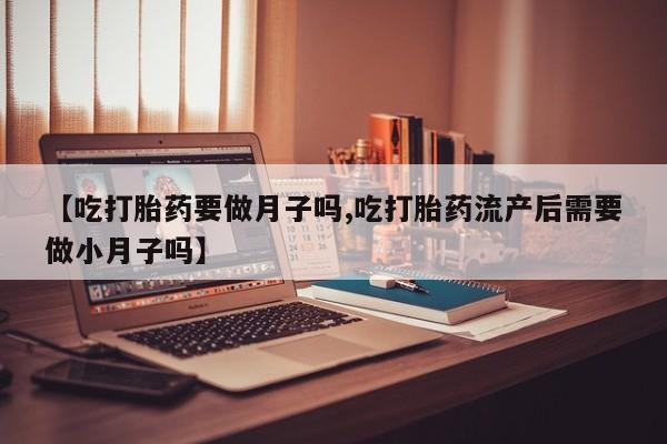 打胎药叫什么名字怎么购买【吃打胎药要做月子吗,吃打胎药流产后需要做小月子吗】