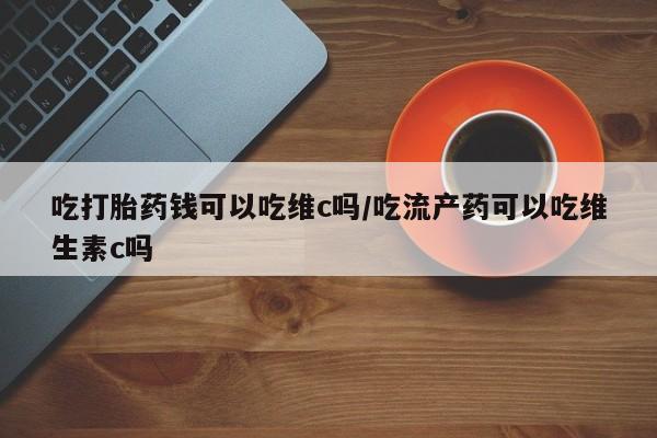 打胎药叫什么名字怎么购买吃打胎药钱可以吃维c吗/吃流产药可以吃维生素c吗