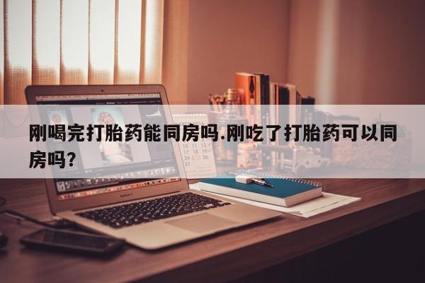 打胎药叫什么名字怎么购买刚喝完打胎药能同房吗.刚吃了打胎药可以同房吗？