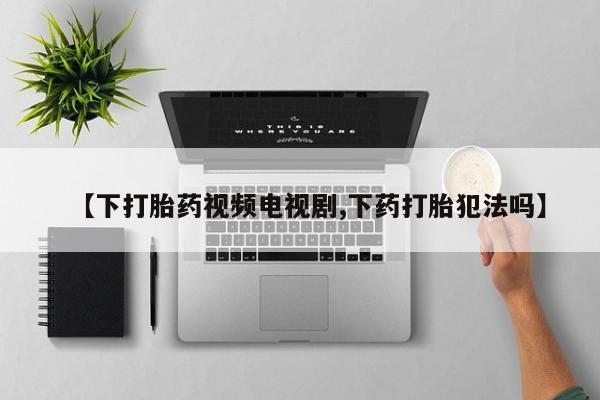 打胎药叫什么名字怎么购买【下打胎药视频电视剧,下药打胎犯法吗】