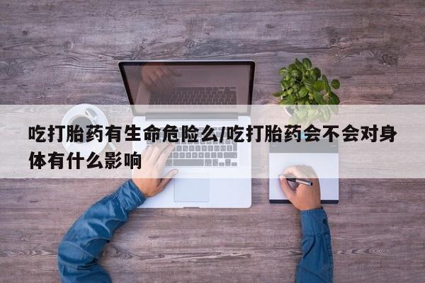 打胎药叫什么名字怎么购买吃打胎药有生命危险么/吃打胎药会不会对身体有什么影响
