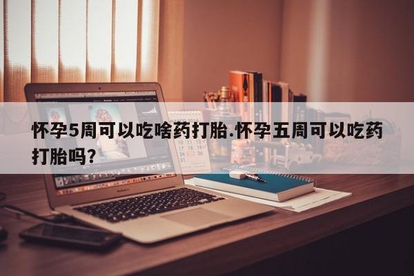 打胎药叫什么名字怎么购买怀孕5周可以吃啥药打胎.怀孕五周可以吃药打胎吗？