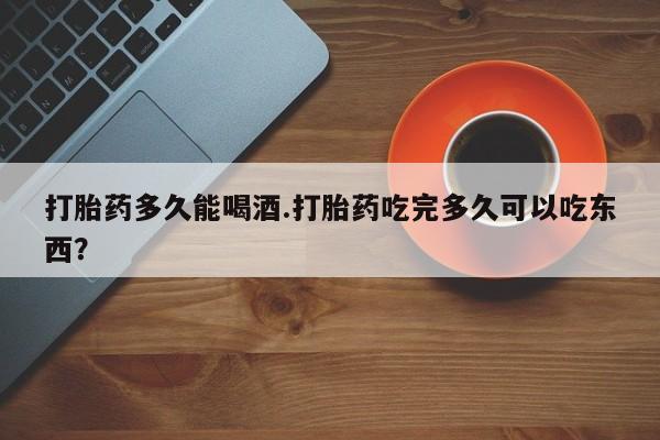 打胎药叫什么名字怎么购买打胎药多久能喝酒.打胎药吃完多久可以吃东西？