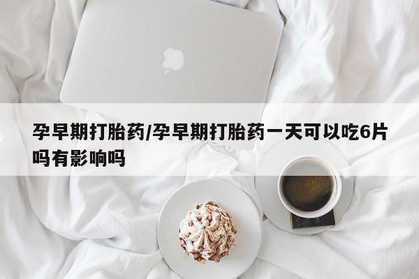 打胎药叫什么名字怎么购买孕早期打胎药/孕早期打胎药一天可以吃6片吗有影响吗