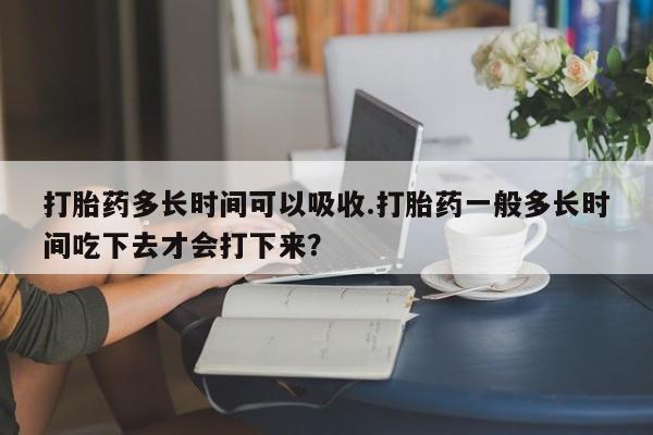 打胎药叫什么名字怎么购买打胎药多长时间可以吸收.打胎药一般多长时间吃下去才会打下来？