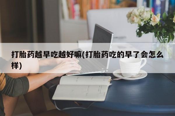 打胎药叫什么名字怎么购买打胎药越早吃越好嘛(打胎药吃的早了会怎么样)