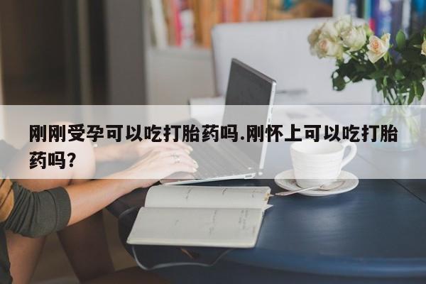 打胎药叫什么名字怎么购买刚刚受孕可以吃打胎药吗.刚怀上可以吃打胎药吗?