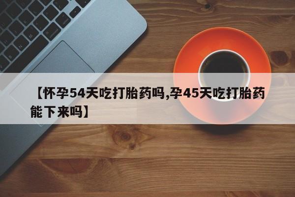 打胎药叫什么名字怎么购买【怀孕54天吃打胎药吗,孕45天吃打胎药能下来吗】