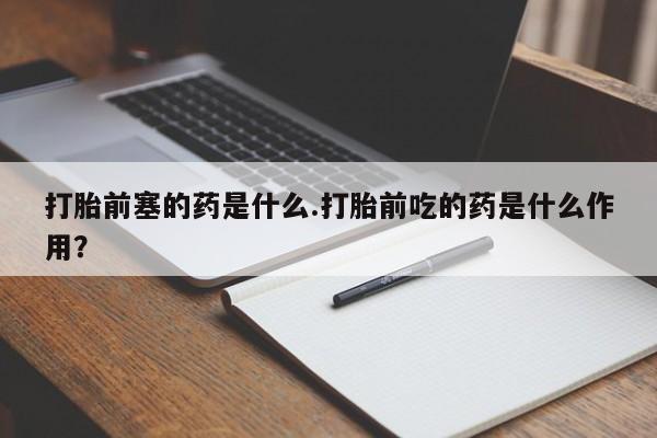 打胎药叫什么名字怎么购买打胎前塞的药是什么.打胎前吃的药是什么作用?