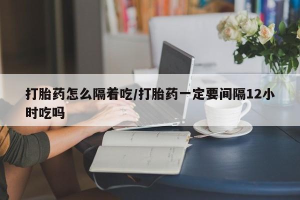 打胎药叫什么名字怎么购买打胎药怎么隔着吃/打胎药一定要间隔12小时吃吗