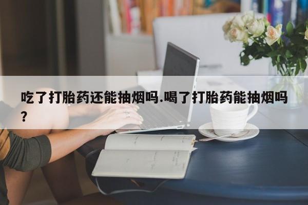 打胎药叫什么名字怎么购买吃了打胎药还能抽烟吗.喝了打胎药能抽烟吗?