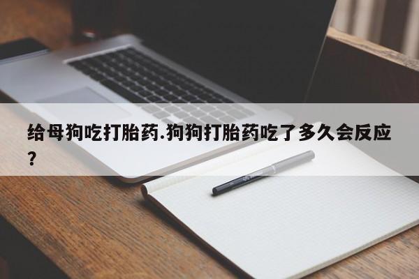 打胎药叫什么名字怎么购买给母狗吃打胎药.狗狗打胎药吃了多久会反应?