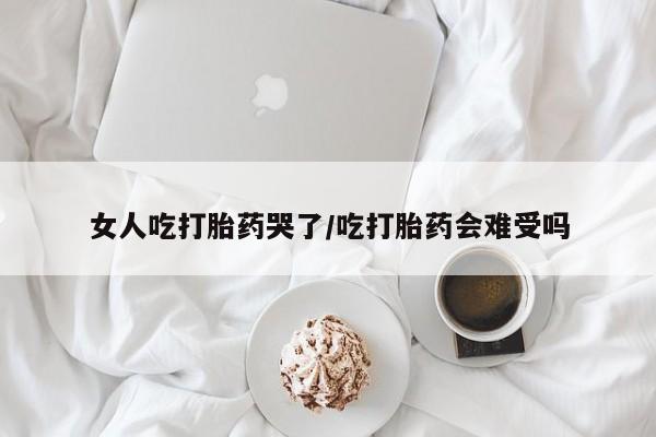 打胎药叫什么名字怎么购买女人吃打胎药哭了/吃打胎药会难受吗