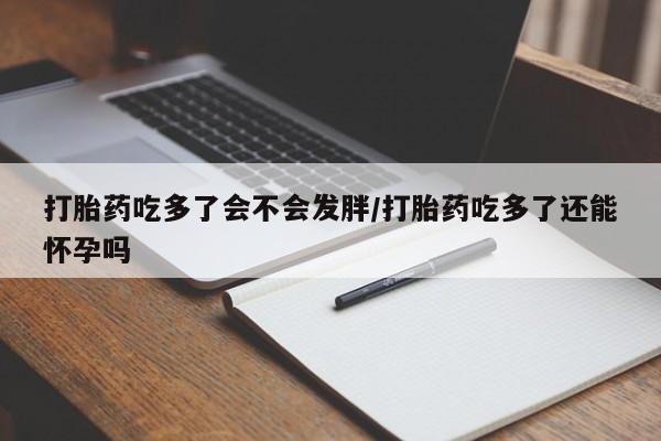 打胎药叫什么名字怎么购买打胎药吃多了会不会发胖/打胎药吃多了还能怀孕吗