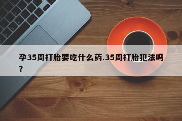 打胎药叫什么名字怎么购买孕35周打胎要吃什么药.35周打胎犯法吗?